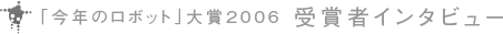 「今年のロボット」大賞 2006 受賞者インタビュー